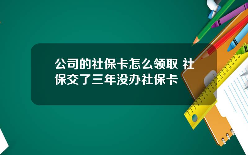 公司的社保卡怎么领取 社保交了三年没办社保卡